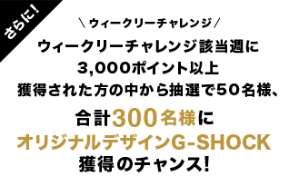 さらに！ ウィークリーチャレンジ ウィークリーチャレンジ該当週に3000ポイント以上獲得された方の中から抽選で50名様、合計300名様にオリジナルデザインG-SHOCK獲得のチャンス！