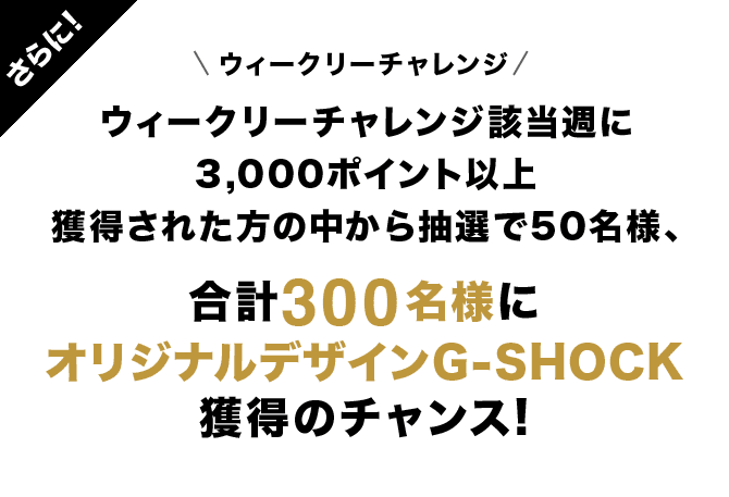 さらに！ ウィークリーチャレンジ ウィークリーチャレンジ該当週に3000ポイント以上獲得された方の中から抽選で50名様、合計300名様にオリジナルデザインG-SHOCK獲得のチャンス！