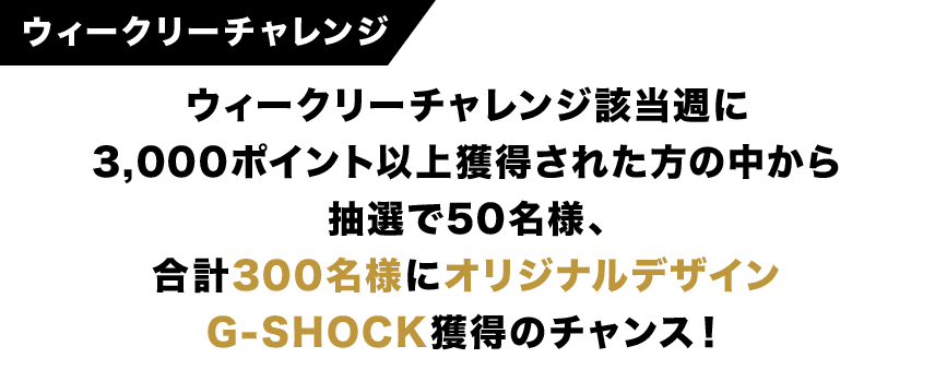 ウィークリーチャレンジ ウィークリーチャレンジ該当週に3,000ポイント以上獲得された方の中から抽選で50名様、合計300名様にオリジナルデザインG-SHOCK獲得のチャンス！