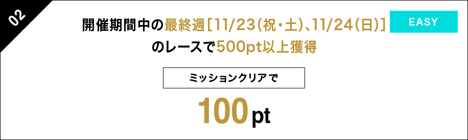 02 開催期間中の最終週[11/23（祝・土）、11/24（日）]のレースで500pt以上獲得 ミッションクリアで 100pt EASY