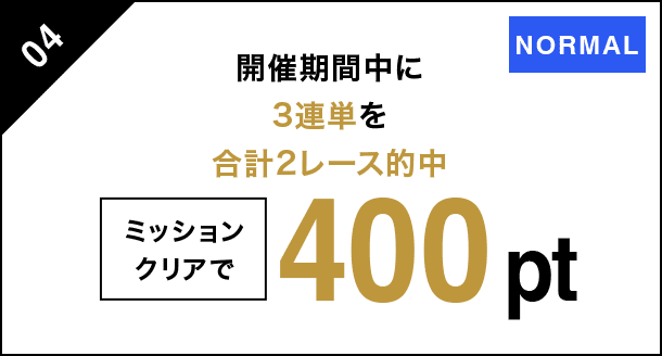 04 開催期間中に3連単を 合計2レース的中 ミッションクリアで 400pt NORMAL