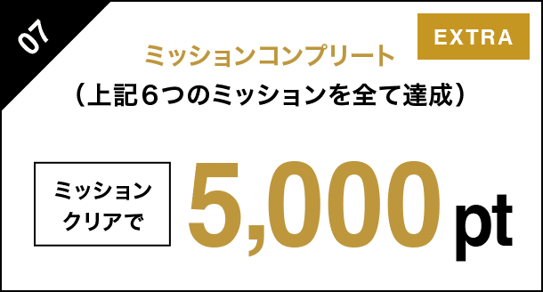 07 ミッションコンプリート（上記６つのミッションを全て達成） ミッションクリアで 5000pt EXTRA